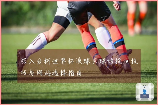 深入分析世界杯滚球买球的投注技巧与网站选择指南